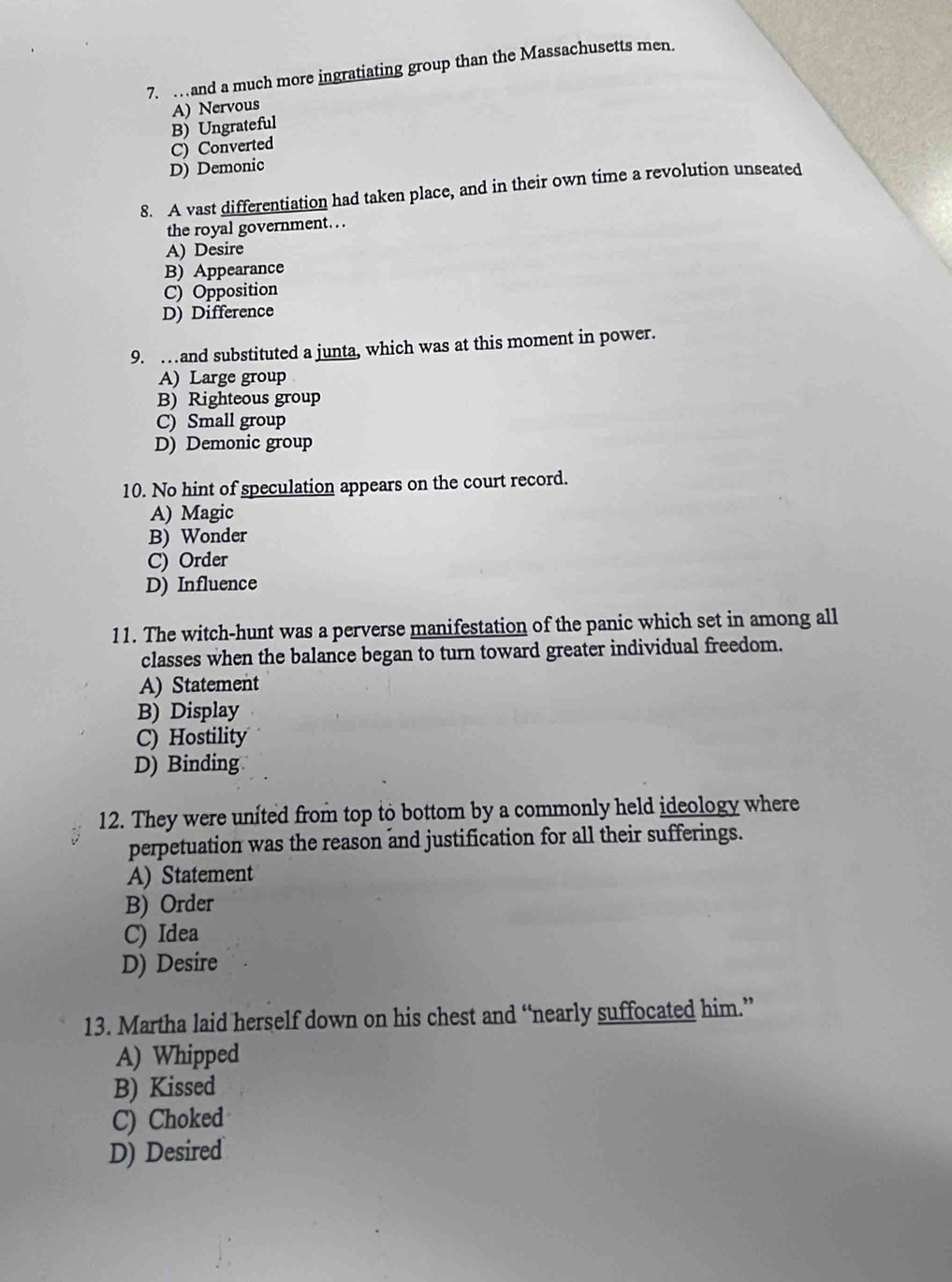 …and a much more ingratiating group than the Massachusetts men.
A) Nervous
B) Ungrateful
C) Converted
D) Demonic
8. A vast differentiation had taken place, and in their own time a revolution unseated
the royal government. . .
A) Desire
B) Appearance
C) Opposition
D) Difference
9. …and substituted a junta, which was at this moment in power.
A) Large group
B) Righteous group
C) Small group
D) Demonic group
10. No hint of speculation appears on the court record.
A) Magic
B) Wonder
C) Order
D) Influence
11. The witch-hunt was a perverse manifestation of the panic which set in among all
classes when the balance began to turn toward greater individual freedom.
A) Statement
B) Display
C) Hostility
D) Binding
12. They were united from top to bottom by a commonly held ideology where
perpetuation was the reason and justification for all their sufferings.
A) Statement
B) Order
C) Idea
D) Desire
13. Martha laid herself down on his chest and “nearly suffocated him.”
A) Whipped
B) Kissed
C) Choked
D) Desired