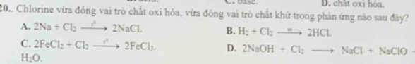 base D. chất oxi hỏa.
20.. Chlorine vừa đóng vai trò chất oxi hóa, vừa đóng vai trò chất khữ trong phản ứng nào sau đây?
A. 2Na+Cl_2to 2NaCl.
B. H_2+Cl_2to 2HCl.
C. 2FeCl_2+Cl_2to 2FeCl_3. D. 2NaOH+Cl_2to NaCl+NaClO
H_2O.