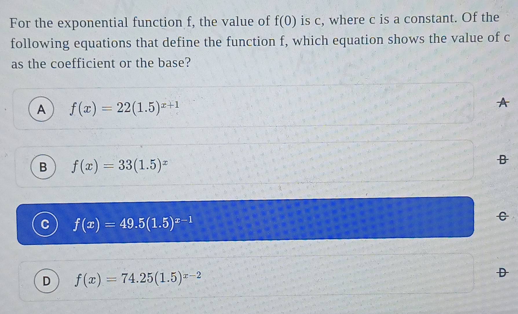 For the exponential function f, the value of f(0) is c, where c is a constant. Of the
following equations that define the function f, which equation shows the value of c
as the coefficient or the base?
A f(x)=22(1.5)^x+1
B f(x)=33(1.5)^x
C f(x)=49.5(1.5)^x-1
C
D f(x)=74.25(1.5)^x-2