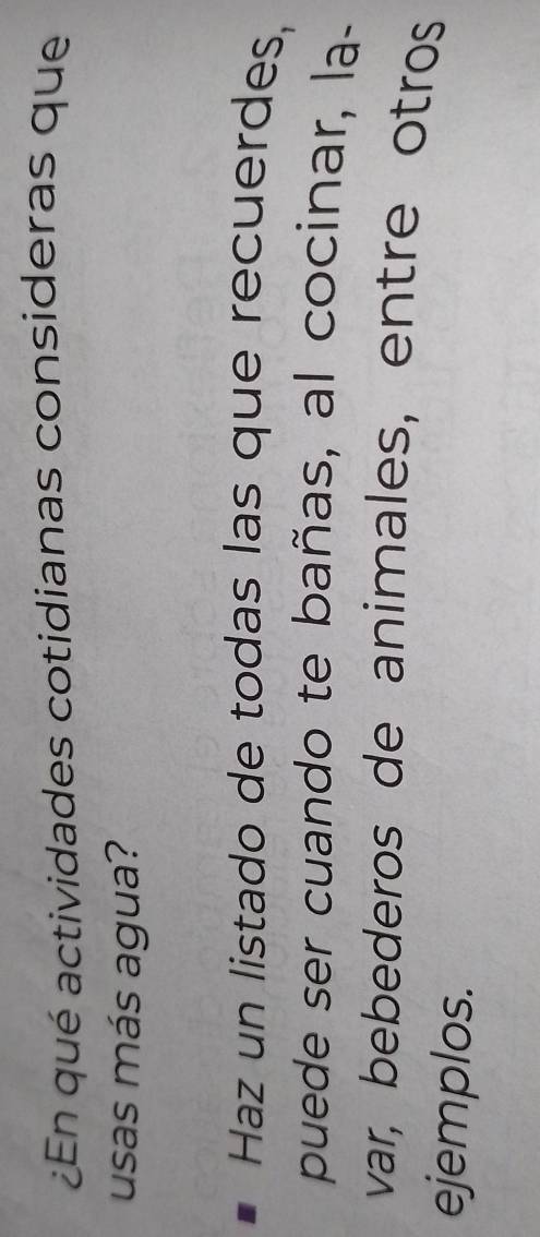 ¿En qué actividades cotidianas consideras que 
usas más agua? 
Haz un listado de todas las que recuerdes, 
puede ser cuando te bañas, al cocinar, la- 
var, bebederos de animales, entre otros 
ejemplos.