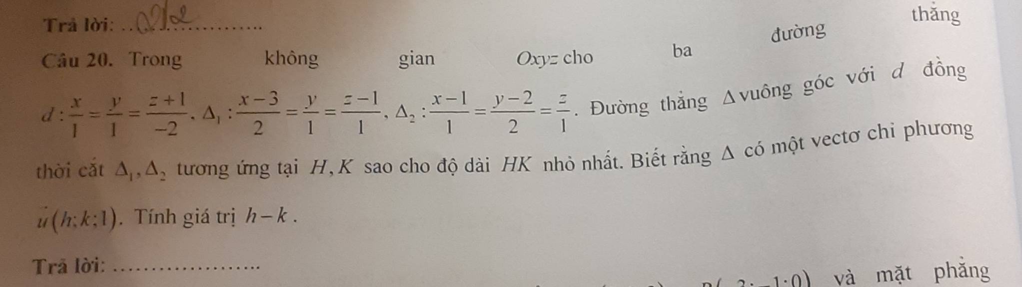 Trả lời:_ 
thǎng 
đường 
Câu 20. Trong không gian Oxyz cho 
ba 
d:  x/1 = y/1 = (z+1)/-2 , △ _1: (x-3)/2 = y/1 = (z-1)/1 , △ _2: (x-1)/1 = (y-2)/2 = z/1 . Đường thẳng Δvuông góc với d đồng 
thời cắt △ _1, △ _2 tương ứng tại H, K sao cho độ dài HK nhỏ nhất. Biết rằng Δ có một vectơ chỉ phương
u(h:k:1). Tính giá trị h-k. 
Trả lời:_ 
0) và mặt phắng