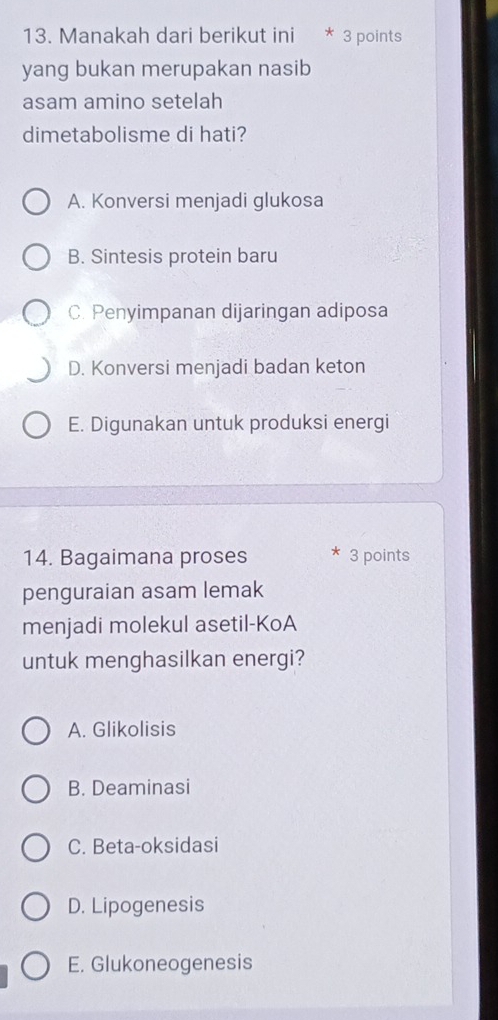 Manakah dari berikut ini * 3 points
yang bukan merupakan nasib
asam amino setelah
dimetabolisme di hati?
A. Konversi menjadi glukosa
B. Sintesis protein baru
C. Penyimpanan dijaringan adiposa
D. Konversi menjadi badan keton
E. Digunakan untuk produksi energi
14. Bagaimana proses * 3 points
penguraian asam lemak
menjadi molekul asetil-KoA
untuk menghasilkan energi?
A. Glikolisis
B. Deaminasi
C. Beta-oksidasi
D. Lipogenesis
E. Glukoneogenesis