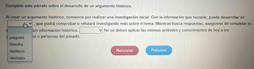 Complete este párrafo sobre el desarrollo de un argumento histórico. 
Al crear un argumento histórico, comience por realizar una investigación inicial. Con la información que recopile, puede desarrollar un 
, que podrá comprobar o refutará investigando más sobre el tema. Mientras busca respuestas, asegúrese de completar su 
con información histórica. No se deben aplicar las mismas actitudes y conocimientos de hoy a los 
pregunta bs o personas del pasado. 
filosofia 
hipótesis Reiniciar Próximo 
ideología