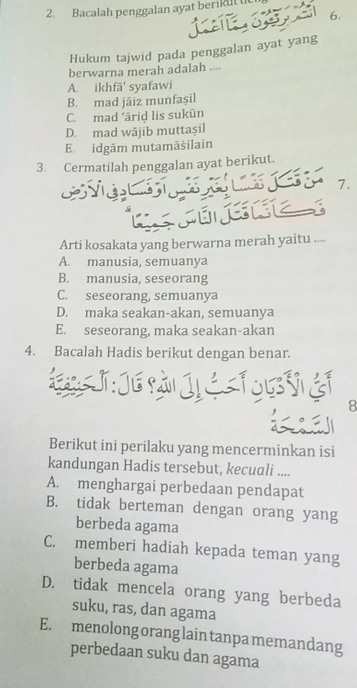 Bacalah penggalan ayat berikut u
6.
Ar
Hukum tajwid pada penggalan ayat yang
berwarna merah adalah ....
A. ikhfā' syafawi
B. mad jāiz munfaşil
C. mad ‘āriḍ lis sukūn
D. mad wājib muttaşil
E. idgām mutamāšilain
3. Cermatilah penggalan ayat berikut.
LX 1.

Arti kosakata yang berwarna merah yaitu ....
A. manusia, semuanya
B. manusia, seseorang
C. seseorang, semuanya
D. maka seakan-akan, semuanya
E. seseorang, maka seakan-akan
4. Bacalah Hadis berikut dengan benar.

fou é
8
Berikut ini perilaku yang mencerminkan isi
kandungan Hadis tersebut, kecuali ....
A. menghargai perbedaan pendapat
B. tidak berteman dengan orang yang
berbeda agama
C. memberi hadiah kepada teman yang
berbeda agama
D. tidak mencela orang yang berbeda
suku, ras, dan agama
E. menolong orang lain tanpa memandang
perbedaan suku dan agama