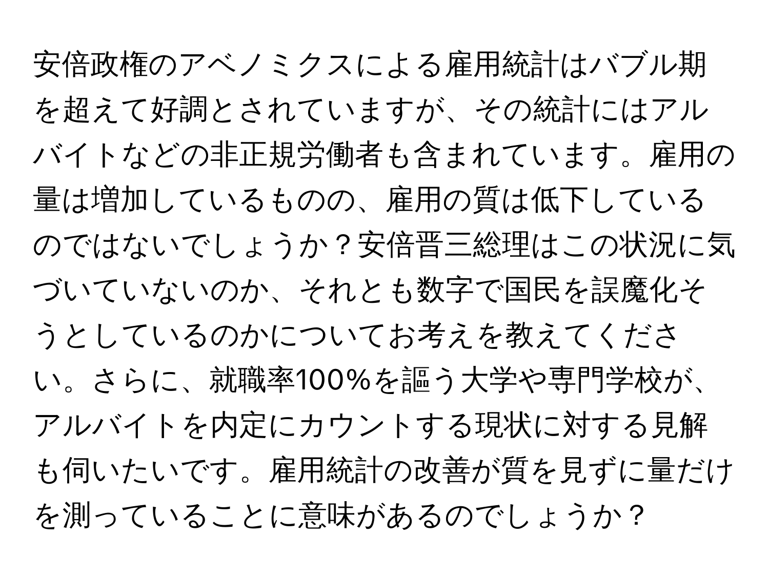 安倍政権のアベノミクスによる雇用統計はバブル期を超えて好調とされていますが、その統計にはアルバイトなどの非正規労働者も含まれています。雇用の量は増加しているものの、雇用の質は低下しているのではないでしょうか？安倍晋三総理はこの状況に気づいていないのか、それとも数字で国民を誤魔化そうとしているのかについてお考えを教えてください。さらに、就職率100%を謳う大学や専門学校が、アルバイトを内定にカウントする現状に対する見解も伺いたいです。雇用統計の改善が質を見ずに量だけを測っていることに意味があるのでしょうか？