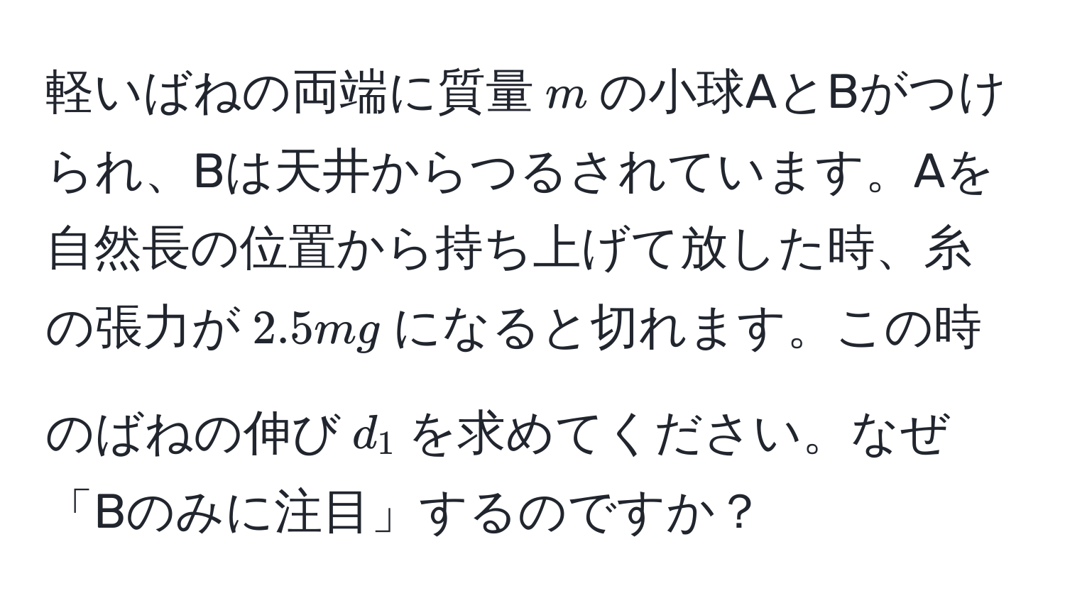 軽いばねの両端に質量$m$の小球AとBがつけられ、Bは天井からつるされています。Aを自然長の位置から持ち上げて放した時、糸の張力が$2.5mg$になると切れます。この時のばねの伸び$d_1$を求めてください。なぜ「Bのみに注目」するのですか？