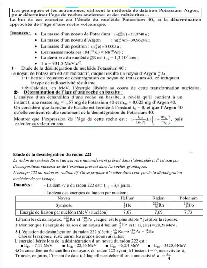 Les géologues et les astronomes, utilisent la méthode de datation Potassium-Argon,
pour déterminer l'age de roches anciennes et des météorites..
Le but de cet exercice est l'étude du nucléide Patassium 40, et la détermination
approchée de l'âge d'une roche volcanique.
Données : La masse d'un noyau de Potassium : m(_(19)^(40)K)=39,9740u;
La masse d'un noyau d'Argon : m(_(15)^(40)Ar)=39,9624u
La masse d'un positron : m(_1^(0e)=0,0005u
Les masses molaires : M(^40)K)=M(^40Ar);
La demi-vie du nucléide beginarrayr 40 12endarray Kest t_1/2=1,3.10^9 ans ;
1u=931,5MeV.c^(-2).
1- Etude de la désintégration du nucléide Potassium 40 :
Le noyau de Potassium 40 est radioactif, duquel résulte un noyau d’Argon “Ar .
1-1- Ecrire l'équation de désintégration du noyau de Potassium 40, en indiquant
le type de radioactivité résultante.
1-2-Calculer, en MeV, l'énergie libérée au cours de cette transformation nucléaire.
Détermination de l'âge d'une roche en basalte :
L'analyse d'un échantillon d'une roche en basalte, a révélé qu'il contient à un
instant t, une rasse m_K=1,57mg de Potassium 40 et m_Ar=0.025 mg d' Argon 40.
On considère que la roche de basalte est formée à l'instant t_0=0 , et que l’Argon 40
qu'elle contient résulte seulement de la désintégration du Potassium 40.
Montrer que l'expression de l'âge de cette roche est : t=frac t_1/2Ln(2)Ln(1+frac m_Arm_K) , puis
calculer sa valeur en ans.
Etude de la désintégration du radon 222
Le radon de symbole Rn est un gaz rare naturellement présent dans l'atmosphère. Il est issu par
décompositions successives de l'uranium présent dans les roches granitiques.
L'isotope 222 du radon est radioactif. On se propose d'étudier dans cette partie l'a désintégration
nucléaire de cet isotope.
Données : = La demi-vie du radon 222 est: t_1/2=3 , 8 jours .
- Tableau des énergies de liaison par nucléon:
1.Parmi les deux noyaux,  222/86 Rn et _(84)^(218)Po , lequel est le plus stable ? justifier la réponse.
2.Montrer que l'énergie de liaison d'un noyau d'hélium beginarrayr 4 2endarray He est : E_t(He)=28,28MeV.
3.L'équation de désintégration du radon 222s' écrit : _(86)^(222)Rnto _(84)^(218)Po+_2^(4He
Choisir la réponse juste parmi les propositions suivantes:
L'énergie libérée lors de la désintégration d'un noyau du radon 222 est :
E_lib)=7 11Me^1 E_lib=22,56MeV E_lib=6,24MeV E_lib=3420 ,6 MeV
4.On considère un échantillon de noyaux du radon 222 ayant, à l'instant t=0 , une activité a_0
Trouver, en jours, l'instant de date t, à laqueIle cet échantillon a une activité a_1=frac a_04