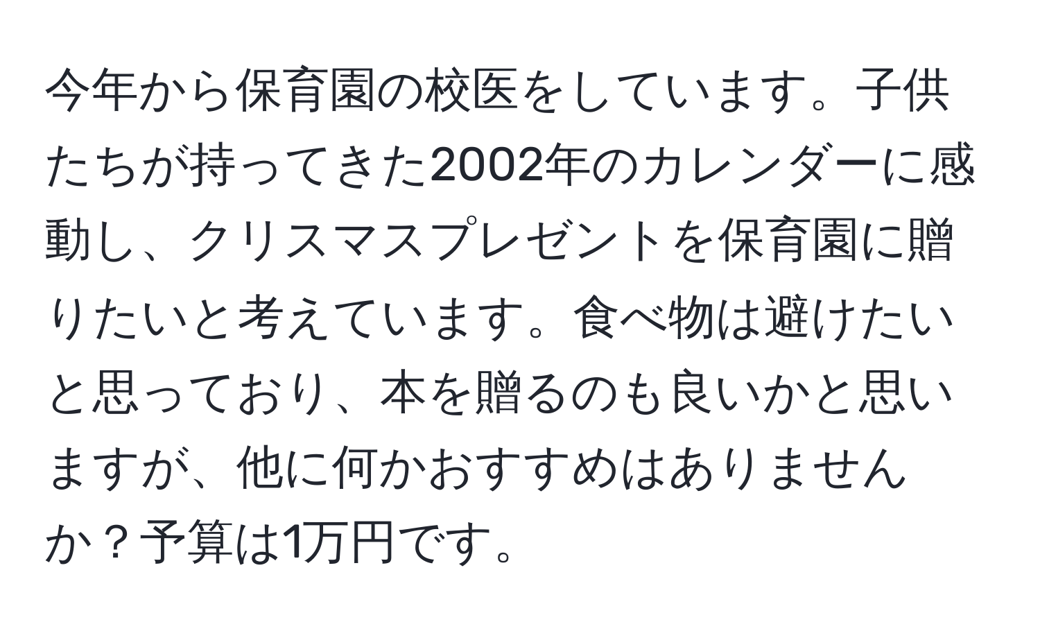 今年から保育園の校医をしています。子供たちが持ってきた2002年のカレンダーに感動し、クリスマスプレゼントを保育園に贈りたいと考えています。食べ物は避けたいと思っており、本を贈るのも良いかと思いますが、他に何かおすすめはありませんか？予算は1万円です。