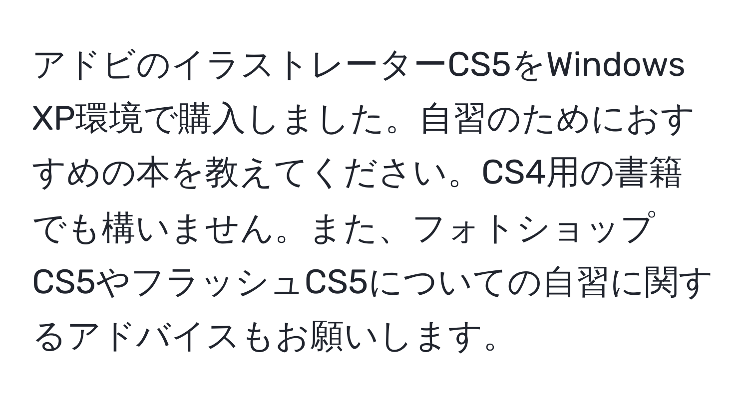 アドビのイラストレーターCS5をWindows XP環境で購入しました。自習のためにおすすめの本を教えてください。CS4用の書籍でも構いません。また、フォトショップCS5やフラッシュCS5についての自習に関するアドバイスもお願いします。