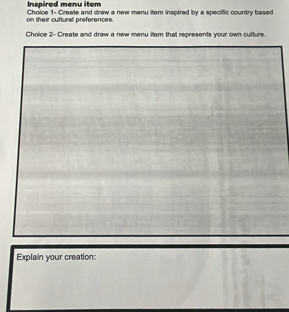 Inspired menu item 
Choice 1- Create and draw a new menu item inspired by a specific country based 
on their cultural preferences. 
Choice 2- Create and draw a new menu item that represents your own culture. 
Explain your creation: