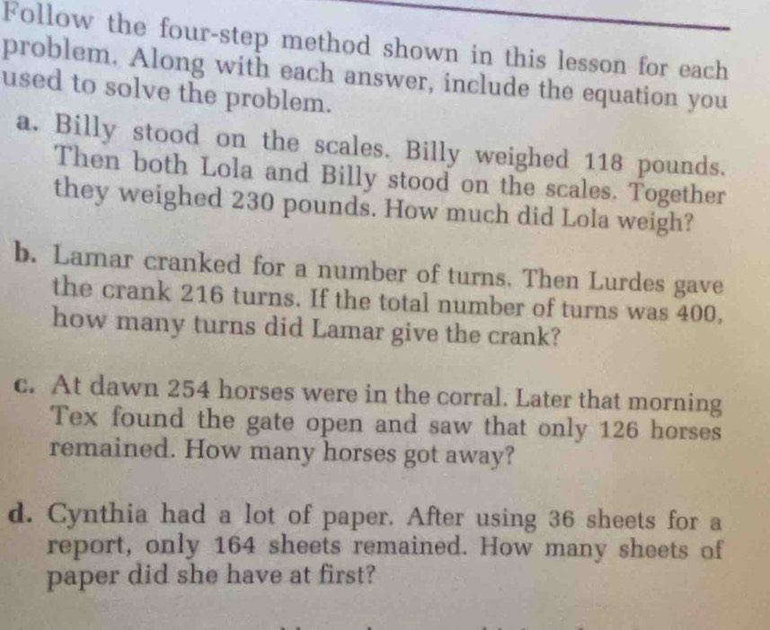 Follow the four-step method shown in this lesson for each 
problem. Along with each answer, include the equation you 
used to solve the problem. 
a. Billy stood on the scales. Billy weighed 118 pounds. 
Then both Lola and Billy stood on the scales. Together 
they weighed 230 pounds. How much did Lola weigh? 
b. Lamar cranked for a number of turns. Then Lurdes gave 
the crank 216 turns. If the total number of turns was 400, 
how many turns did Lamar give the crank? 
c. At dawn 254 horses were in the corral. Later that morning 
Tex found the gate open and saw that only 126 horses 
remained. How many horses got away? 
d. Cynthia had a lot of paper. After using 36 sheets for a 
report, only 164 sheets remained. How many sheets of 
paper did she have at first?