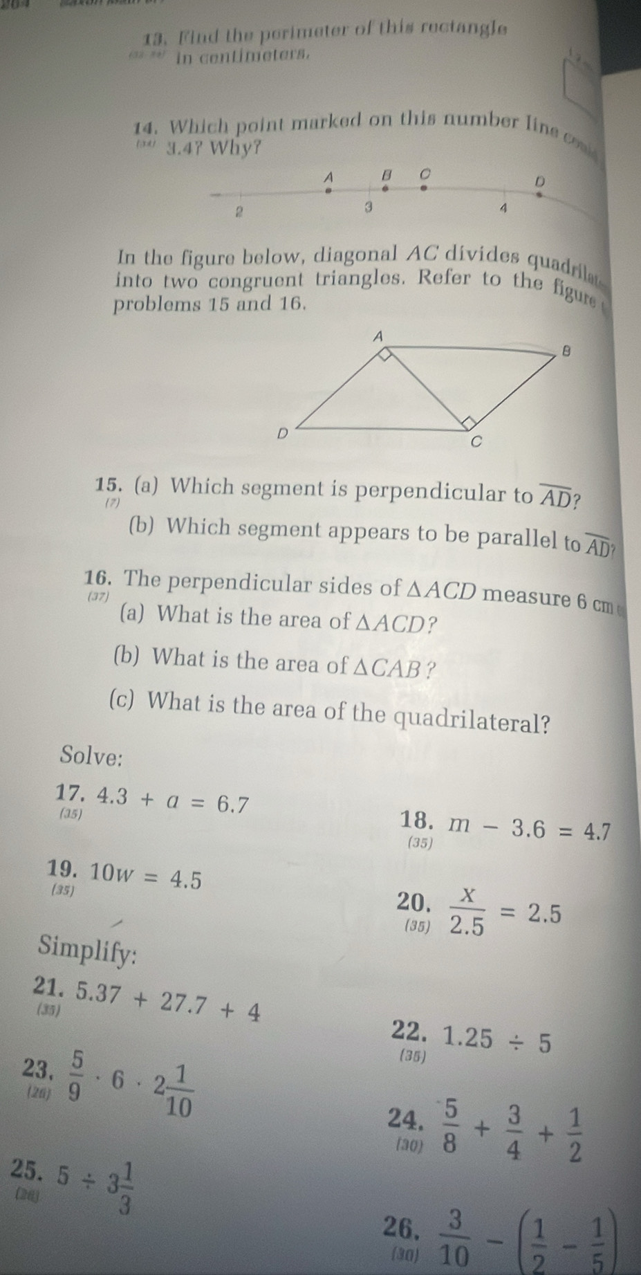 Find the perimeter of this rectangle 
in centimeters. 
14. Which point marked on this number line co 
U 3.4? Why? 
In the figure below, diagonal AC divides quadria 
into two congruent triangles. Refer to the figure 
problems 15 and 16. 
15. (a) Which segment is perpendicular to overline AD ? 
(b) Which segment appears to be parallel to overline AD? 
16. The perpendicular sides of △ ACD measure 6 cm
(a) What is the area of △ ACD ? 
(b) What is the area of △ CAB ? 
(c) What is the area of the quadrilateral? 
Solve: 
17. 4.3+a=6.7 m-3.6=4.7
(35) 
18. 
(35) 
19. 10w=4.5
(35) 20.  x/2.5 =2.5
(35) 
Simplify: 
21. 5.37+27.7+4
(35) 
22. 1.25/ 5
23.  5/9 · 6· 2 1/10 
(35) 
26 
24,  5/8 + 3/4 + 1/2 
(30) 
25. 5/ 3 1/3 
(24) 
26,  3/10 -( 1/2 - 1/5 )
(30)