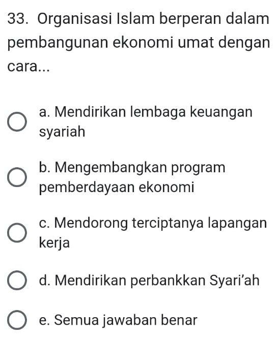 Organisasi Islam berperan dalam
pembangunan ekonomi umat dengan
cara...
a. Mendirikan lembaga keuangan
syariah
b. Mengembangkan program
pemberdayaan ekonomi
c. Mendorong terciptanya lapangan
kerja
d. Mendirikan perbankkan Syari’ah
e. Semua jawaban benar