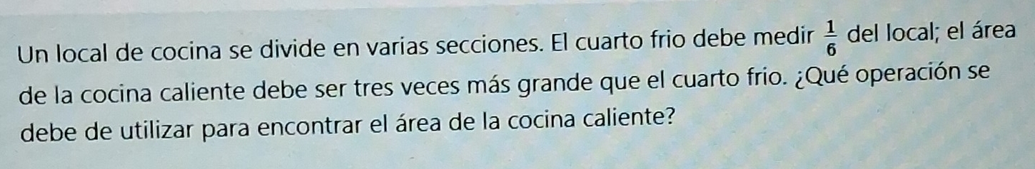 Un local de cocina se divide en varias secciones. El cuarto frio debe medir  1/6  del local; el área 
de la cocina caliente debe ser tres veces más grande que el cuarto frio. ¿Qué operación se 
debe de utilizar para encontrar el área de la cocina caliente?