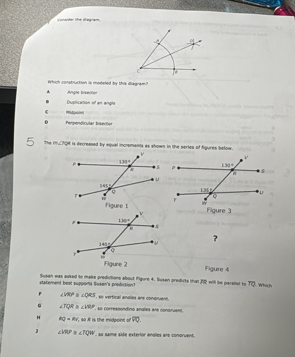 Consider the diagram.
Which construction is modeled by this diagram?
A Angle bisector
B Duplication of an angle
C Midpoint
D Perpendicular bisector
The m∠ TQR is decreased by equal increments as shown in the series of figures below.
Figure 3
?
Figure 4
Susan was asked to make predictions about Figure 4. Susan predicts that overline PR will be parallel to overline TQ. Which
statement best supports Susan's prediction?
F ∠ VRP≌ ∠ QRS , so vertical angles are condruent.
G ∠ TQR≌ ∠ VRP , so corresponding angles are conaruent.
H RQ=RV , so R is the midpoint of overline VQ.
J ∠ VRP≌ ∠ TQW , so same side exterior angles are congruent.