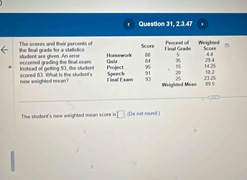 Question 31, 2.3.47 
The scores and their percents of 
the final grade for a statistics 
student are given. An error 
occurred grading the final exam 
Instead of getting 93, the student 
scored 83. What is the student's 
new weighted mean? 
The student's new weighted mean score is . | ]. (Do not round.)