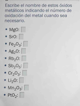 Escribe el nombre de estos óxidos 
metálicos indicando el número de 
oxidación del metal cuando sea 
necesario.
MgO:□
SrO:□
Fe_2O_3:□
Ag_2O:□
Rb_2O:□
Sb_2O_5:□
Cr_2O_3:□
Li_2O:□
Mn_2O_3:□
PtO_2:□