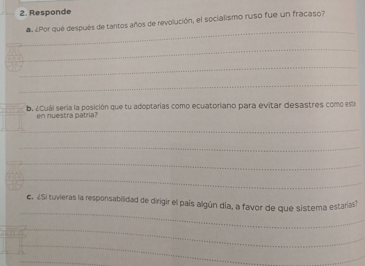 Responde 
_ 
a. ¿Por qué después de tantos años de revolución, el socialismo ruso fue un fracaso? 
_ 
2s_ 
_ 
b. ¿Cuál sería la posición que tu adoptarías como ecuatoriano para evitar desastres como este 
en nuestra patria? 
_ 
_ 
_ 
_ 
_ 
c. 2Si tuvieras la responsabilidad de dirigir el país algún día, a favor de que sistema estarías? 
_ 
_ 
_ 
_