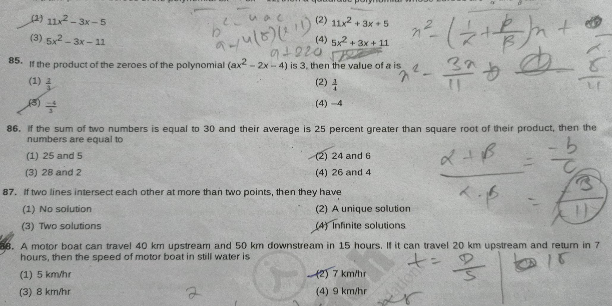 (1) 11x^2-3x-5 (2) 11x^2+3x+5
(3) 5x^2-3x-11 (4) 5x^2+3x+11
85. If the product of the zeroes of the polynomial (ax^2-2x-4) is 3, then the value of a is
(1)  2/3  (2)  3/4 
(3)  (-4)/3  (4) -4
86. If the sum of two numbers is equal to 30 and their average is 25 percent greater than square root of their product, then the
numbers are equal to
(1) 25 and 5 (2) 24 and 6
(3) 28 and 2 (4) 26 and 4
87. If two lines intersect each other at more than two points, then they have
(1) No solution (2) A unique solution
(3) Two solutions (4) Infinite solutions
88. A motor boat can travel 40 km upstream and 50 km downstream in 15 hours. If it can travel 20 km upstream and return in 7
hours, then the speed of motor boat in still water is
(1) 5 km/hr (2) 7 km/hr
(3) 8 km/hr (4) 9 km/hr