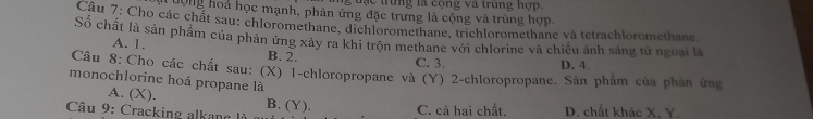 ạ c trung là cộng và trùng hợp.
Tượng hoả học mạnh, phản ứng đặc trưng là cộng và trùng hợp.
Câu 7: Cho các chất sau; chloromethane, dichloromethane, trichloromethane và tetrachloromethane
Số chất là sản phẩm của phản ứng xảy ra khi trộn methane với chlorine và chiều ảnh sáng tử ngoại là
A. 1. B. 2.
C. 3. D. 4.
Câu 8: Cho các chất sau: (X) 1 -chloropropane và (Y) 2 -chloropropane. Sân phẩm của phân ứng
monochlorine hoá propane là
A. (X). B. (Y).
Câu 9: Cracking alkane là C. cả hai chất. D. chất khác X. Y.