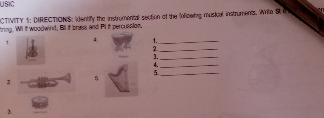 USIC 
CTIVITY 1: DIRECTIONS: Identify the instrumental section of the following musical instruments. Write SI in 
en 
tring, WI if woodwind, BI if brass and PI if percussion. 
1. 
4. 
1._ 
2._ 
3._ 
4._ 
5._ 
2. 
5. 
3.