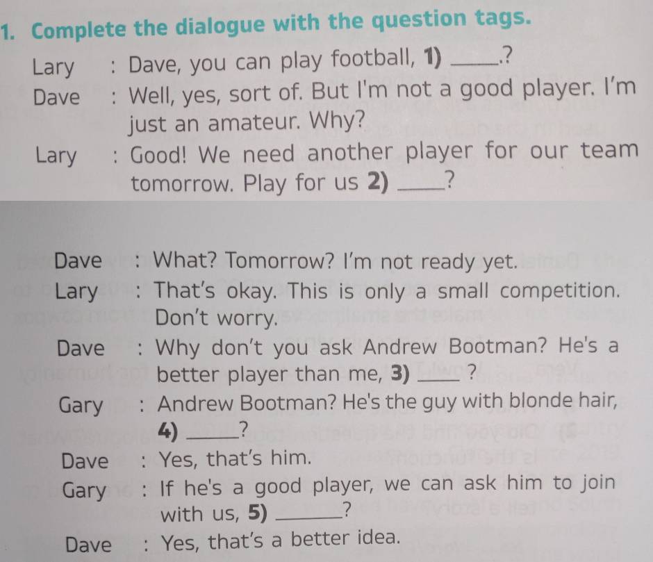 Complete the dialogue with the question tags. 
Lary€£ : Dave, you can play football, 1) _.? 
Dave : Well, yes, sort of. But I'm not a good player. I'm 
just an amateur. Why? 
Lary : Good! We need another player for our team 
tomorrow. Play for us 2) _? 
Dave : What? Tomorrow? I'm not ready yet. 
Lary : That's okay. This is only a small competition. 
Don't worry. 
Dave : Why don't you ask Andrew Bootman? He's a 
better player than me, 3) _? 
Gary : Andrew Bootman? He's the guy with blonde hair, 
4) _? 
Dave : Yes, that's him. 
Gary : If he's a good player, we can ask him to join 
with us, 5)_ 
? 
Dave : Yes, that's a better idea.