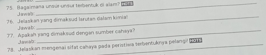 Bagaimana unsur-unsur terbentuk di alam? HOTs 
Jawab: 
76. Jelaskan yang dimaksud larutan dalam kimia! 
Jawab: 
77. Apakah yang dimaksud dengan sumber cahaya? 
Jawab: 
78. Jelaskan mengenai sifat cahaya pada peristiwa terbentuknya pelangi! Hors