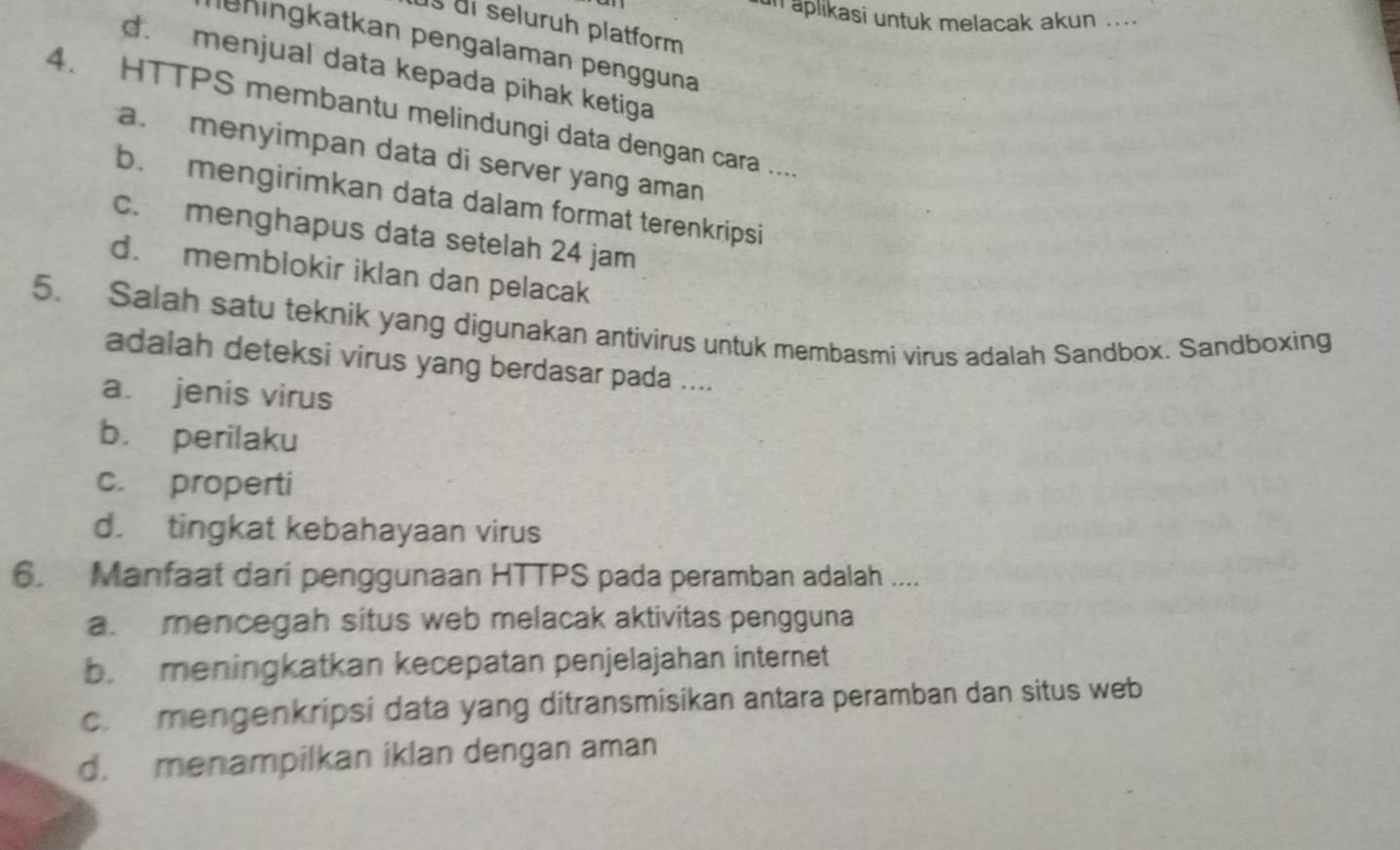 un aplikasi untuk melacak akun ....
ds di seluruh platform
leningkatkan pengalaman pengguna
d. menjual data kepada pihak ketiga
4. HTTPS membantu melindungi data dengan cara ....
a. menyimpan data di server yang aman
b. mengirimkan data dalam format terenkripsi
c. menghapus data setelah 24 jam
d. memblokir iklan dan pelacak
5. Salah satu teknik yang digunakan antivirus untuk membasmi virus adalah Sandbox. Sandboxing
adalah deteksi virus yang berdasar pada ....
a. jenis virus
b. perilaku
c. properti
d. tingkat kebahayaan virus
6. Manfaat dari penggunaan HTTPS pada peramban adalah ....
a. mencegah situs web melacak aktivitas pengguna
b. meningkatkan kecepatan penjelajahan internet
c.mengenkripsi data yang ditransmisikan antara peramban dan situs web
d. menampilkan iklan dengan aman