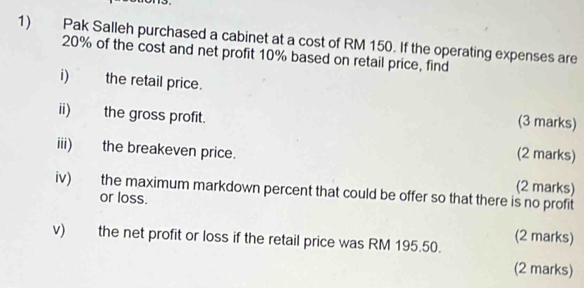 Pak Salleh purchased a cabinet at a cost of RM 150. If the operating expenses are
20% of the cost and net profit 10% based on retail price, find 
i) the retail price. 
ii) the gross profit. 
(3 marks) 
iii) the breakeven price. 
(2 marks) 
(2 marks) 
iv) the maximum markdown percent that could be offer so that there is no profit 
or loss. 
(2 marks) 
v) the net profit or loss if the retail price was RM 195.50. 
(2 marks)