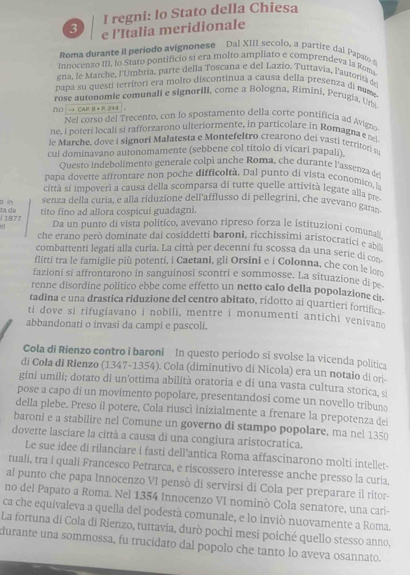 regni: lo Stato della Chiesa
3 e l’Italia meridionale
Roma durante il periodo avignonese Dal XIII secolo, a partire dal Papato di
Innocenzo III, lo Stato pontificio si era molto ampliato e comprendeva la Roma
gna, le Marche, l'Umbria, parte della Toscana e del Lazio. Tuttavia, l'autorità del
papa su questi territori era molto discontinua a causa della presenza di nume-
rose autonomie comunali e signorili, come a Bologna, Rimini, Perugia, Urbi
NO → CAP. 8 × P. 244 」 。
Nel corso del Trecento, con lo spostamento della corte pontificia ad Avigno-
ne, i poteri locali si rafforzarono ulteriormente, in particolare in Romagna e nel
le Marche, dove i signori Malatesta e Montefeltro crearono dei vasti territori su
cui dominavano autonomamente (sebbene col títolo di vicari papali).
Questo indebolimento generale colpì anche Roma, che durante l’assenza del
papa dovette affrontare non poche difficoltà. Dal punto di vista economico, la
città sí impoverì a causa della scomparsa di tutte quelle attività legate alla pre-
o in senza della curia, e alla riduzione dell’afflusso di pellegrini, che avevano garan
ta da tito fino ad allora cospicui guadagni.
l 1877.
ell Da un punto di vista politico, avevano ripreso forza le istituzioni comunali.
che erano però dominate dai cosiddetti baroni, ricchissimi aristocratici e abili
combattenti legati alla curia. La città per decenni fu scossa da una serie di con-
flitti tra le famiglie più potenti, i Caetani, gli Orsini e i Colonna, che con le loro
fazioni si affrontarono in sanguinosi scontri e sommosse. La situazione di pe
renne disordine politico ebbe come effetto un netto calo della popolazione cit-
tadina e una drastica riduzione del centro abitato, ridotto ai quartieri fortifica-
ti dove si rifugiavano i nobili, mentre i monumenti antichi venivand
abbandonati o invasi da campi e pascoli.
Cola di Rienzo contro i baroni In questo periodo si svolse la vicenda politica
di Cola di Rienzo (1347-1354). Cola (diminutivo di Nicola) era un notaio di ori-
gini umili; dotato di un’ottima abilità oratoria e di una vasta cultura storica, si
pose a capo di un movimento popolare, presentandosi come un novello tribuno
della plebe. Preso il potere, Cola riuscì inizialmente a frenare la prepotenza dei
baroni e a stabilire nel Comune un governo di stampo popolare, ma nel 1350
dovette lasciare la città a causa di una congiura aristocratica.
Le sue idee di rilanciare i fasti dell’antica Roma affascinarono molti intellet-
tuali, tra i quali Francesco Petrarca, e riscossero interesse anche presso la curia,
al punto che papa Innocenzo VI pensò di servirsì di Cola per preparare il ritor-
no del Papato a Roma. Nel 1354 Innocenzo VI nominò Cola senatore, una cari-
ca che equivaleva a quella del podestà comunale, e lo inviò nuovamente a Roma.
La fortuna di Cola di Rienzo, tuttavia, durò pochi mesi poiché quello stesso anno,
durante una sommossa, fu trucidato dal popolo che tanto lo aveva osannato.