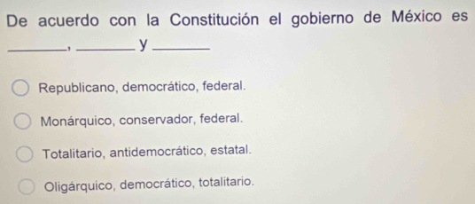 De acuerdo con la Constitución el gobierno de México es
_,_ y_
Republicano, democrático, federal.
Monárquico, conservador, federal.
Totalitario, antidemocrático, estatal.
Oligárquico, democrático, totalitario.