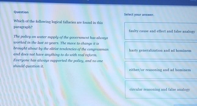 Question Select your answer.
Which of the following logical fallacies are found in this
paragraph? faulty cause and effect and false analogy
The policy on water supply of the government has always
worked in the last 10 years. The move to change it is
brought about by the elitist tendencies of the congressman hasty generalization and ad hominem
and does not have anything to do with real reform.
Everyone has always supported the policy, and no one
should question it.
either/or reasoning and ad hominem
circular reasoning and false analogy