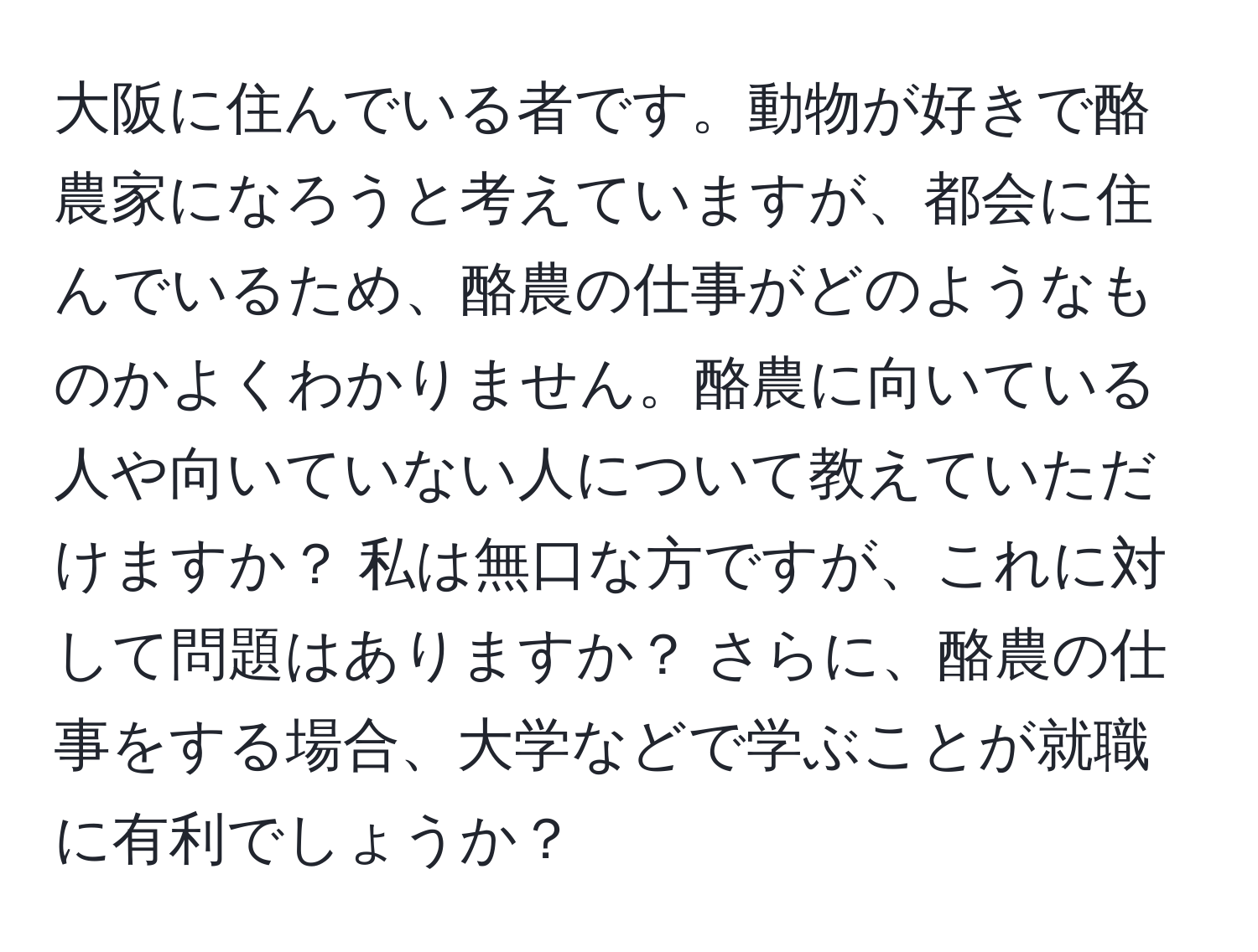 大阪に住んでいる者です。動物が好きで酪農家になろうと考えていますが、都会に住んでいるため、酪農の仕事がどのようなものかよくわかりません。酪農に向いている人や向いていない人について教えていただけますか？ 私は無口な方ですが、これに対して問題はありますか？ さらに、酪農の仕事をする場合、大学などで学ぶことが就職に有利でしょうか？