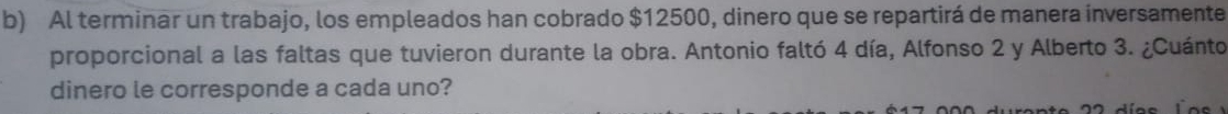 Al terminar un trabajo, los empleados han cobrado $12500, dinero que se repartirá de manera inversamente 
proporcional a las faltas que tuvieron durante la obra. Antonio faltó 4 día, Alfonso 2 y Alberto 3. ¿Cuánto 
dinero le corresponde a cada uno?