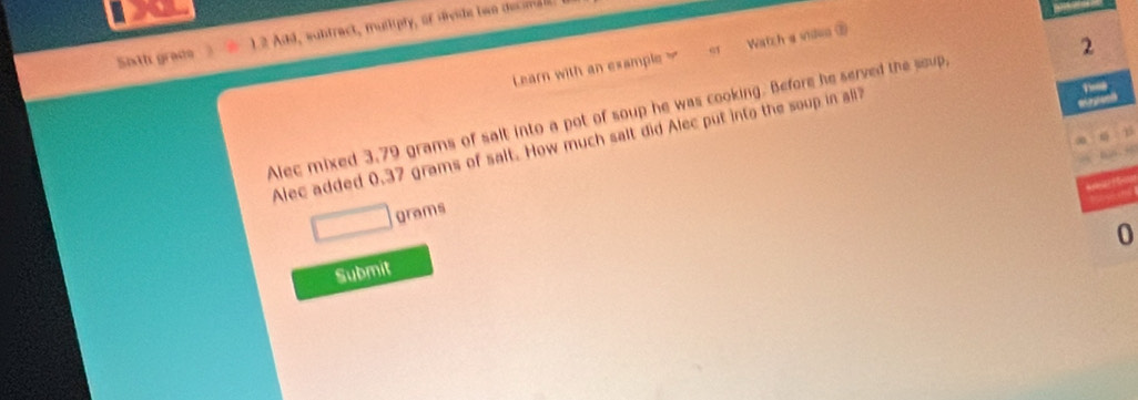 Sath grade 1 2 Add, wuhtract, muliipty, of divide bwo dec id 
2 
Learn with an example Watzh a video ⑦ 
Alec mixed 3.79 grams of salt into a pot of soup he was cooking. Before he served the soup, 
Alec added 0.37 grams of salt. How much salt did Alec put into the soup in all
grams
0 
Submit