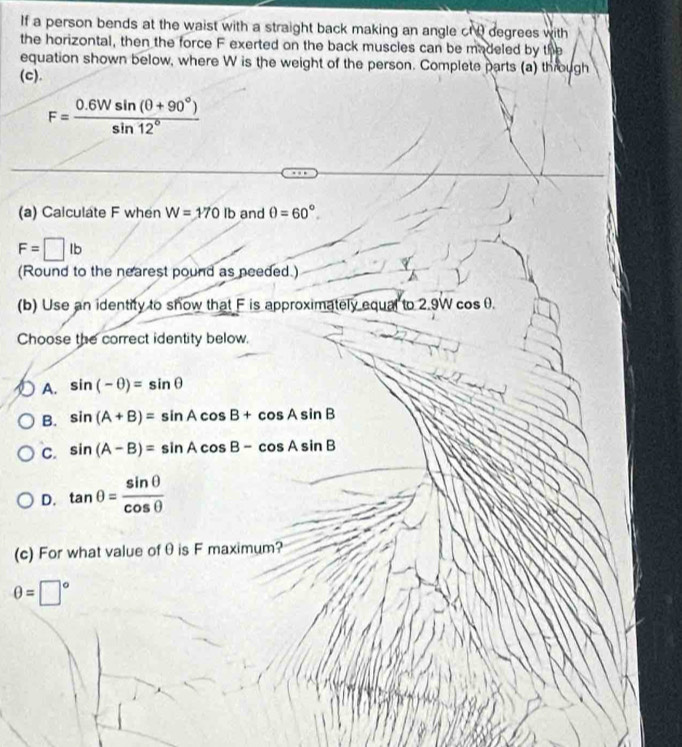 If a person bends at the waist with a straight back making an angle ct 0 degrees with
the horizontal, then the force F exerted on the back muscles can be madeled by the
equation shown below, where W is the weight of the person. Complete parts (a) through
(c).
F= (0.6Wsin (θ +90°))/sin 12° 
(a) Calculate F when W=170lb and θ =60°.
F=□ lb
(Round to the nearest pound as needed.)
(b) Use an identity to show that F is approximately equal to 2.9W cosθ.
Choose the correct identity below.
A. sin (-θ )=sin θ
B. sin (A+B)=sin Acos B+cos Asin B
C. sin (A-B)=sin Acos B-cos Asin B
D. tan θ = sin θ /cos θ  
(c) For what value of θ is F maximum?
θ =□°