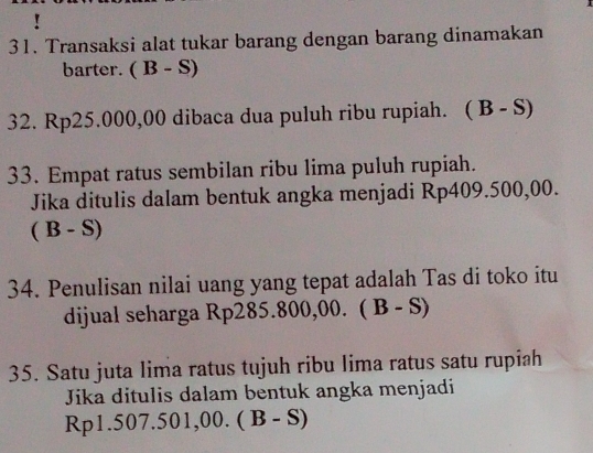 ! 
31. Transaksi alat tukar barang dengan barang dinamakan 
barter. (B-S)
32. Rp25.000,00 dibaca dua puluh ribu rupiah. (B-S)
33. Empat ratus sembilan ribu lima puluh rupiah. 
Jika ditulis dalam bentuk angka menjadi Rp409.500,00.
(B-S)
34. Penulisan nilai uang yang tepat adalah Tas di toko itu 
dijual seharga Rp2 85.800,00 (B-S)
35. Satu juta lima ratus tujuh ribu lima ratus satu rupiah 
Jika ditulis dalam bentuk angka menjadi
Rp1.50 7.501,00.(B-S)