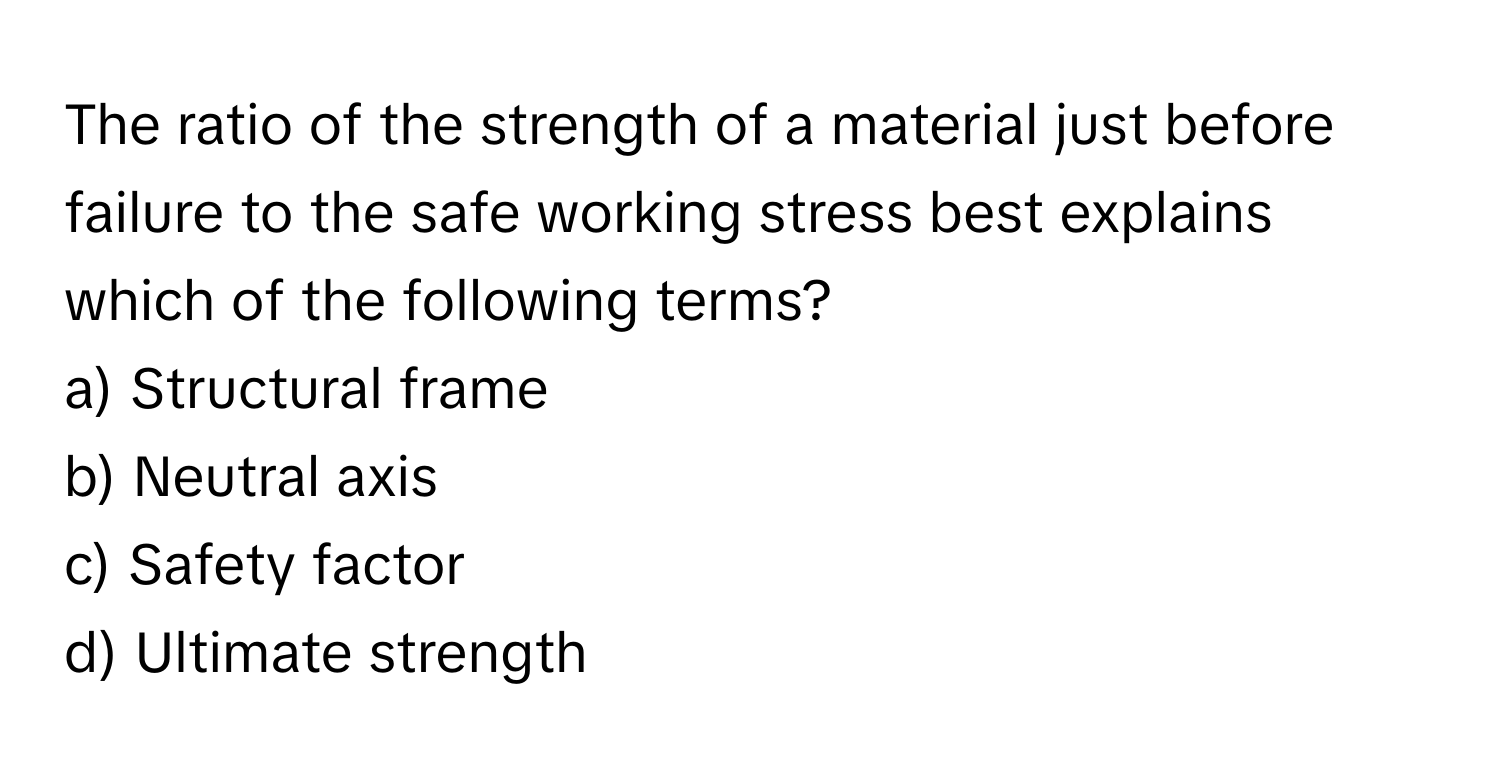 The ratio of the strength of a material just before failure to the safe working stress best explains which of the following terms?

a) Structural frame 
b) Neutral axis 
c) Safety factor 
d) Ultimate strength