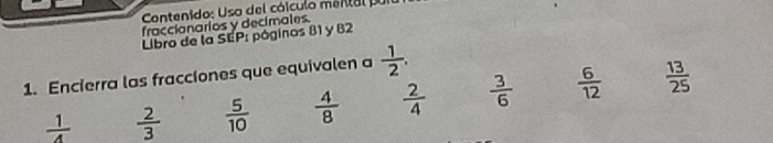 Contenido: Uso del cólculo mental pur
fraccionarios y decimales.
Libro de la SEP: póginos 81 y B2
1. Encierra las fracciones que equivalen a  1/2 .
 1/4   2/3   5/10   4/8   2/4   3/6   6/12   13/25 