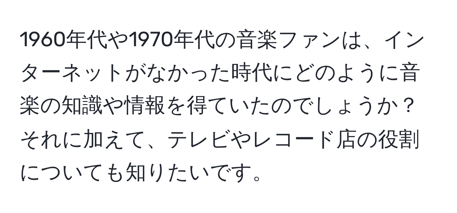 1960年代や1970年代の音楽ファンは、インターネットがなかった時代にどのように音楽の知識や情報を得ていたのでしょうか？それに加えて、テレビやレコード店の役割についても知りたいです。