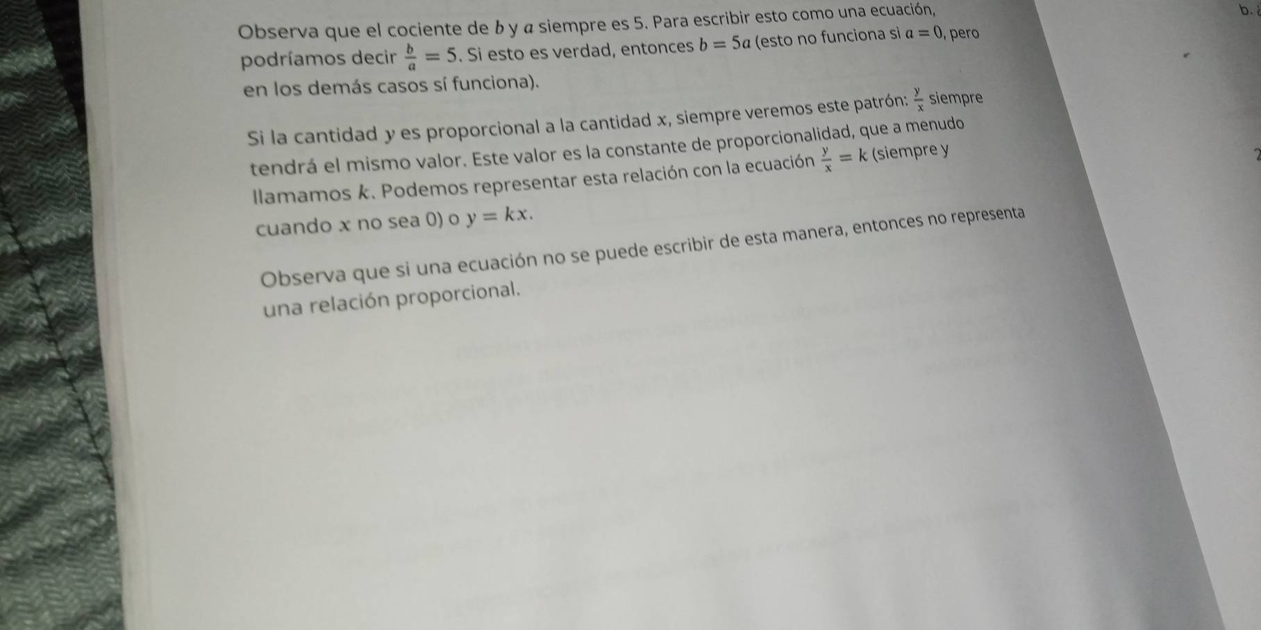 Observa que el cociente de b y α siempre es 5. Para escribir esto como una ecuación, 
b. 
podríamos decir  b/a =5. Si esto es verdad, entonces b=5a (esto no funciona si a=0 , per 
en los demás casos sí funciona). 
Si la cantidad y es proporcional a la cantidad x, siempre veremos este patrón:  y/x  siempre 
tendrá el mismo valor. Este valor es la constante de proporcionalidad, que a menudo 
Ilamamos k. Podemos representar esta relación con la ecuación  y/x =k (siempre y
cuando x no sea 0) o y=kx. 
Observa que si una ecuación no se puede escribir de esta manera, entonces no representa 
una relación proporcional.