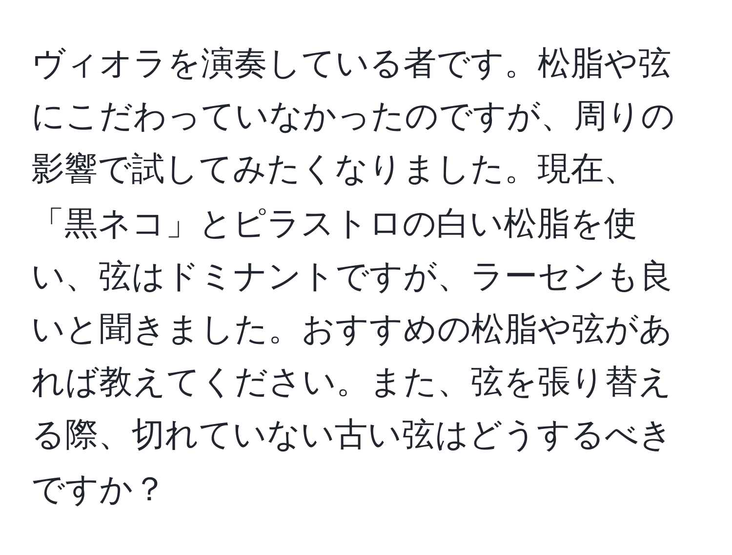 ヴィオラを演奏している者です。松脂や弦にこだわっていなかったのですが、周りの影響で試してみたくなりました。現在、「黒ネコ」とピラストロの白い松脂を使い、弦はドミナントですが、ラーセンも良いと聞きました。おすすめの松脂や弦があれば教えてください。また、弦を張り替える際、切れていない古い弦はどうするべきですか？