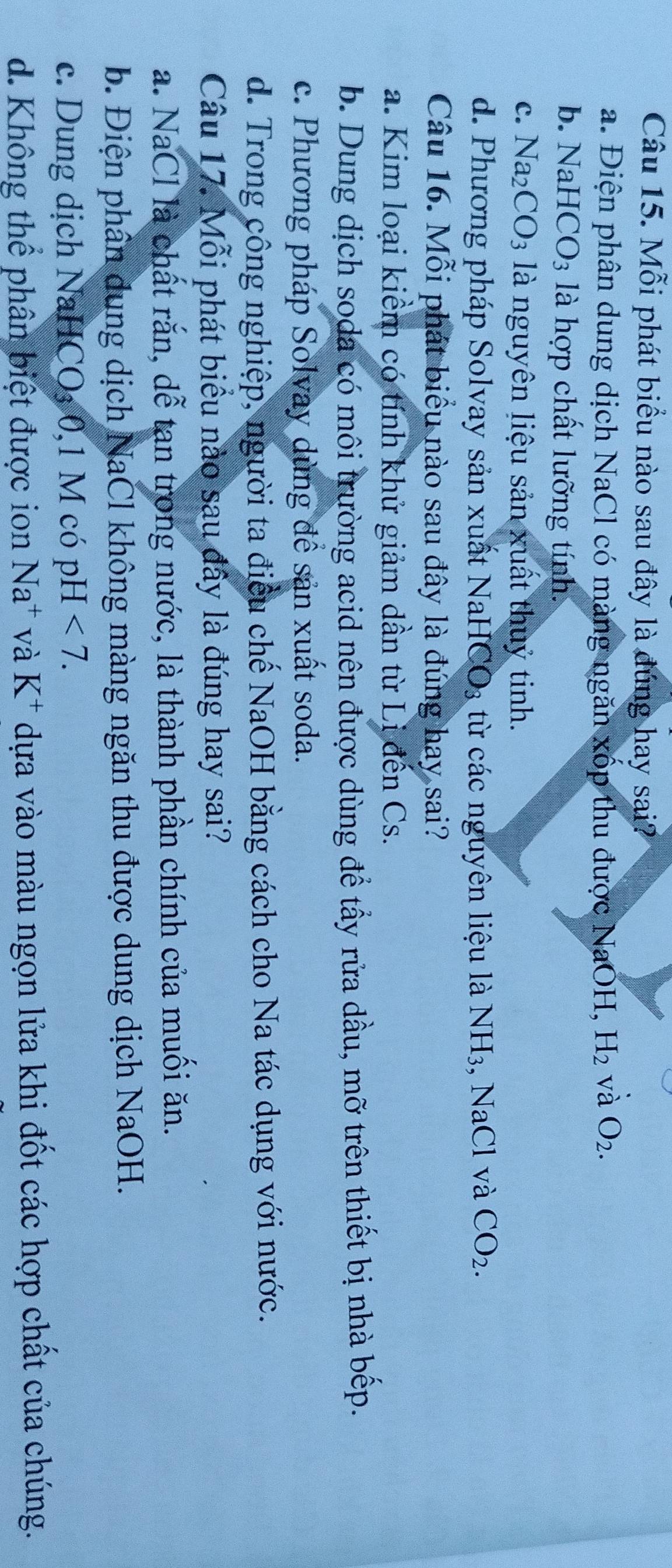 Mỗi phát biểu nào sau đây là đúng hay sai?
a. Điện phân dung dịch NaCl có màng ngăn xốp thu được NaOH, H_2 và O_2.
b. Na HCO_3 là hợp chất lưỡng tính:
C. Na_2CO_3 là nguyên liệu sản xuất thuỷ tinh.
d. Phương pháp Solvay sản xuất NaHCO_3 từ các nguyên liệu là NH₃, NaCl và CO_2. 
Câu 16. Mỗi phát biểu nào sau đây là đúng hay sai?
a. Kim loại kiểm có tính khử giảm dần từ Li đến Cs.
b. Dung dịch soda có môi trường acid nên được dùng để tấy rửa dầu, mỡ trên thiết bị nhà bếp.
c. Phương pháp Solvay dùng để sản xuất soda.
d. Trong công nghiệp, người ta điều chế NaOH bằng cách cho Na tác dụng với nước.
Câu 17. Mỗi phát biểu nào sau đây là đúng hay sai?
a. NaCl là chất rắn, dễ tạn trong nước, là thành phần chính của muối ăn.
b. Điện phân dung dịch NaCl không màng ngăn thu được dung dịch NaOH.
c. Dung dịch NaHCO₃ 0,1 M có pH<7</tex>. 
d. Không thể phân biệt được ion Na^+ và K^+ dựa vào màu ngọn lửa khi đốt các hợp chất của chúng.
