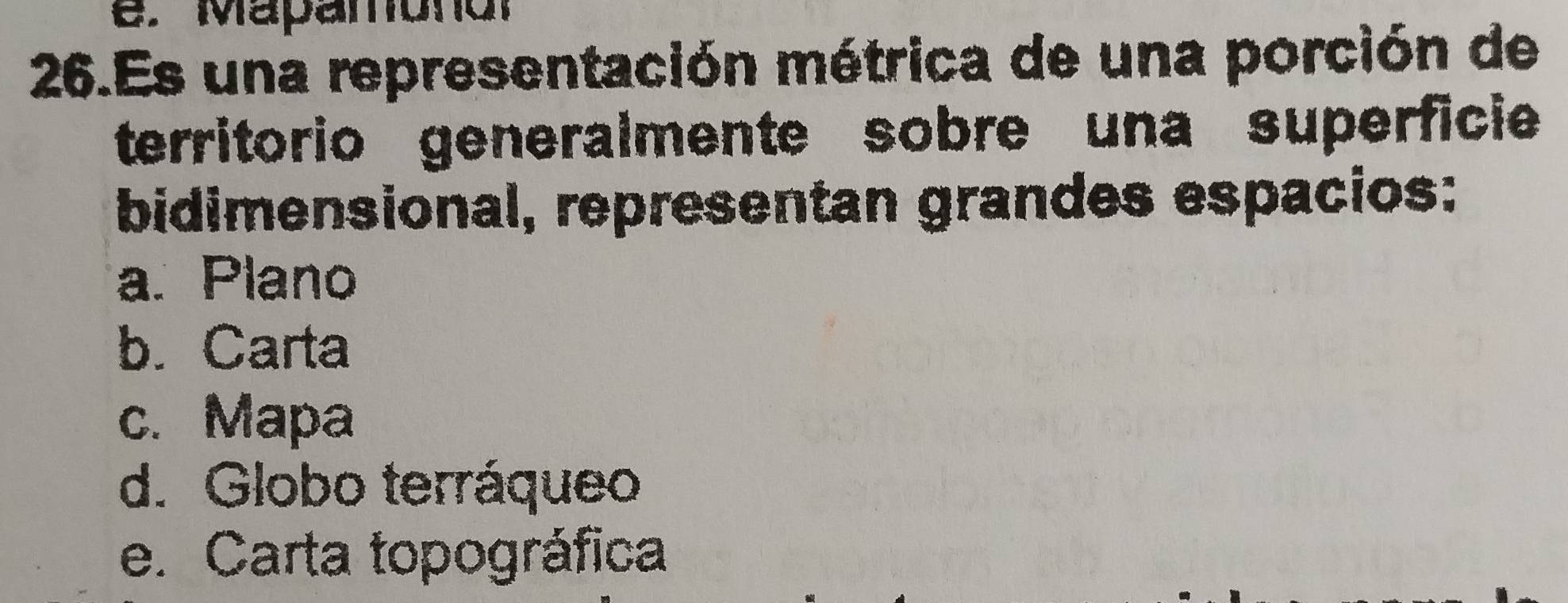 Mapamono？
26.Es una representación métrica de una porción de
territorio generalmente sobre una superficie
bidimensional, representan grandes espacios:
a. Plano
b. Carta
c. Mapa
d. Globo terráqueo
e. Carta topográfica