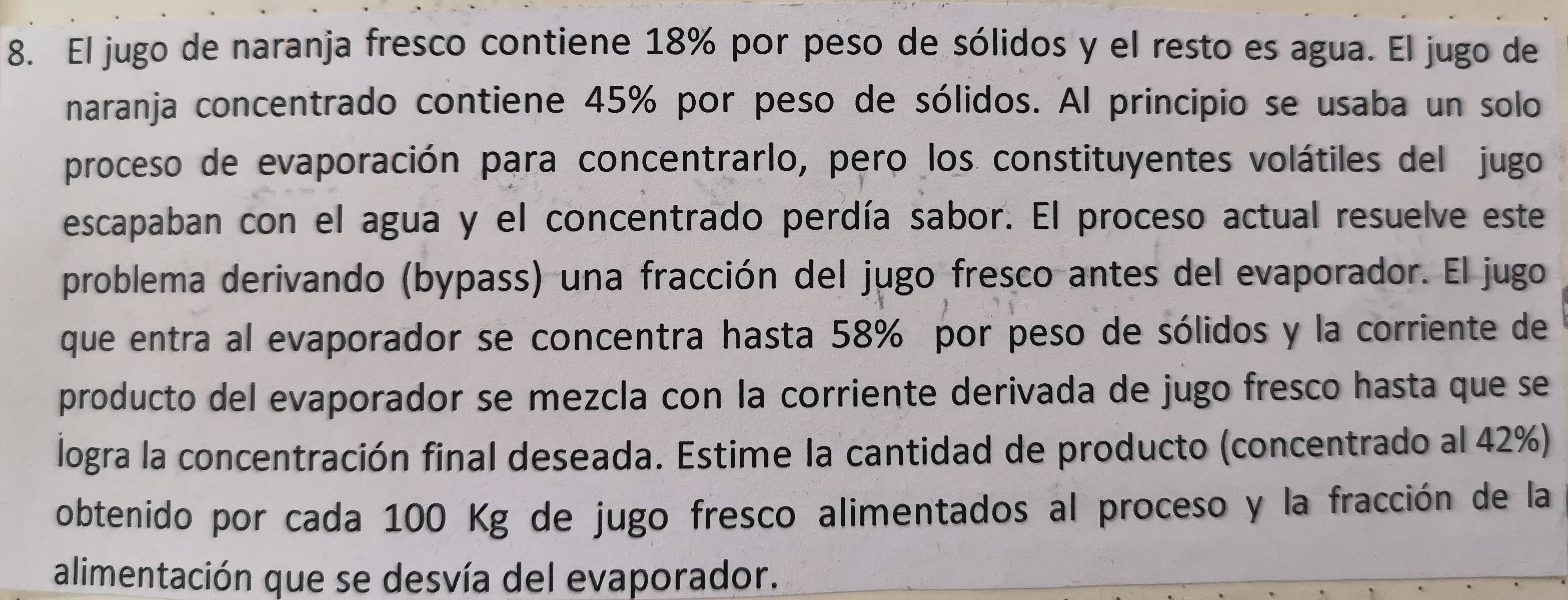 El jugo de naranja fresco contiene 18% por peso de sólidos y el resto es agua. El jugo de 
naranja concentrado contiene 45% por peso de sólidos. Al principio se usaba un solo 
proceso de evaporación para concentrarlo, pero los constituyentes volátiles del jugo 
escapaban con el agua y el concentrado perdía sabor. El proceso actual resuelve este 
problema derivando (bypass) una fracción del jugo fresco antes del evaporador. El jugo 
que entra al evaporador se concentra hasta 58% por peso de sólidos y la corriente de 
producto del evaporador se mezcla con la corriente derivada de jugo fresco hasta que se 
logra la concentración final deseada. Estime la cantidad de producto (concentrado al 42%) 
obtenido por cada 100 Kg de jugo fresco alimentados al proceso y la fracción de la 
alimentación que se desvía del evaporador.