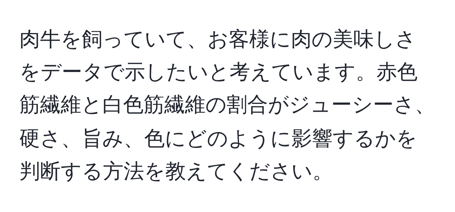 肉牛を飼っていて、お客様に肉の美味しさをデータで示したいと考えています。赤色筋繊維と白色筋繊維の割合がジューシーさ、硬さ、旨み、色にどのように影響するかを判断する方法を教えてください。