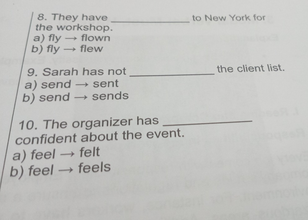 They have _to New York for
the workshop.
a) fly → flown
b) fly → flew
9. Sarah has not _the client list.
a) send → sent
b) send → sends
10. The organizer has_
confident about the event.
a) feel → felt
b) feel → feels