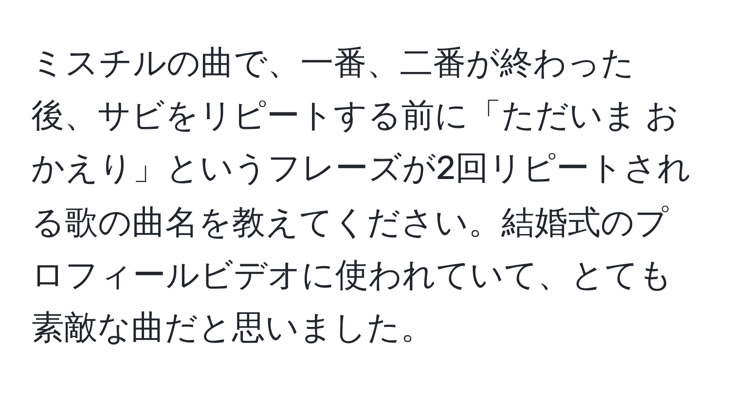 ミスチルの曲で、一番、二番が終わった後、サビをリピートする前に「ただいま おかえり」というフレーズが2回リピートされる歌の曲名を教えてください。結婚式のプロフィールビデオに使われていて、とても素敵な曲だと思いました。