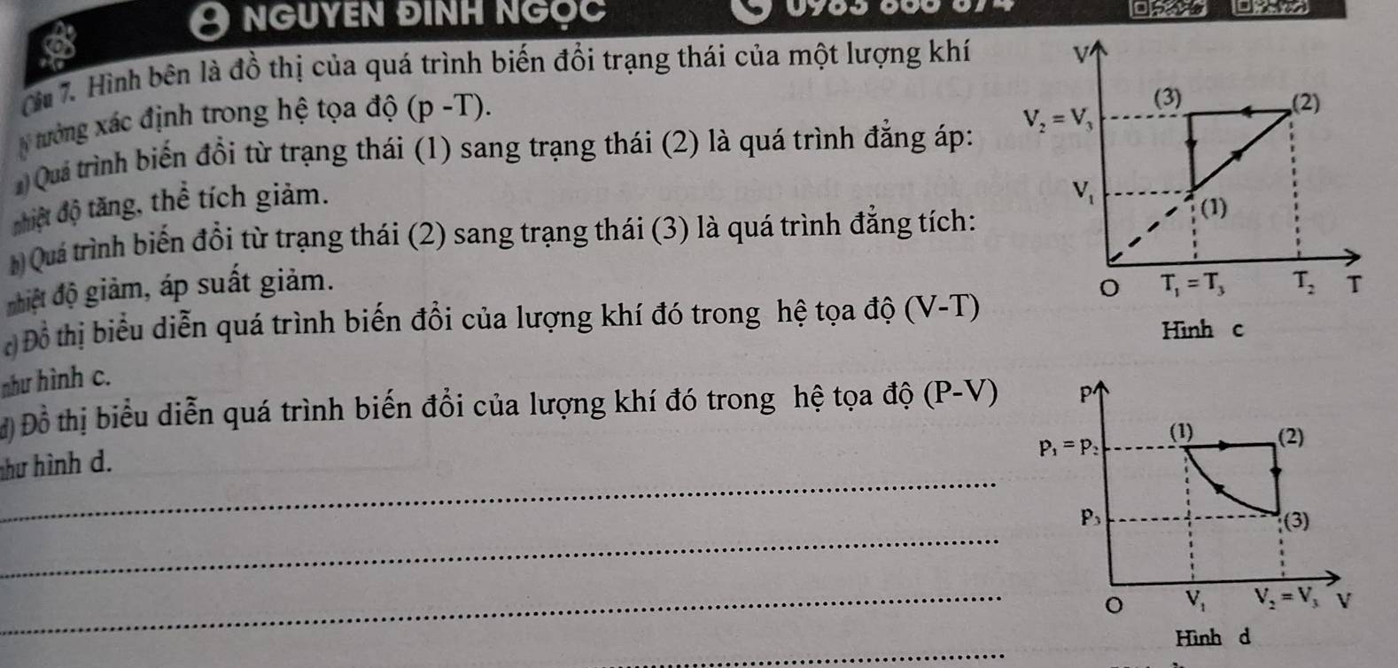 nguyen đinh ngọc
Qừi 7. Hình bên là đồ thị của quá trình biến đổi trạng thái của một lượng khí
N tưởng xác định trong hệ tọa độ (p-T).
Quả trình biến đổi từ trạng thái (1) sang trạng thái (2) là quá trình đẳng áp: 
nhiệt độ tăng, thể tích giảm.
Quá trình biến đổi từ trạng thái (2) sang trạng thái (3) là quá trình đẳng tích:
nhiệt độ giảm, áp suất giảm. 
c Đồ thị biểu diễn quá trình biến đổi của lượng khí đó trong hệ tọa độ (V-T)
Hình c
như hình c.
Đồ thị biểu diễn quá trình biến đổi của lượng khí đó trong hệ tọa độ ( P- V)
_
hư hình d.
_
_
_
Hình d