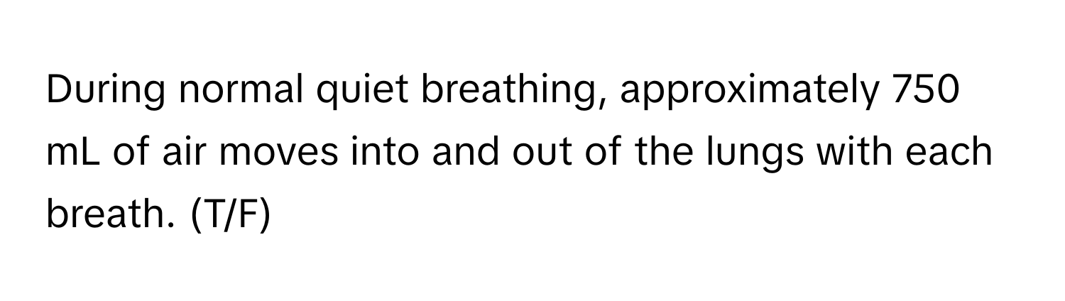 During normal quiet breathing, approximately 750 mL of air moves into and out of the lungs with each breath. (T/F)